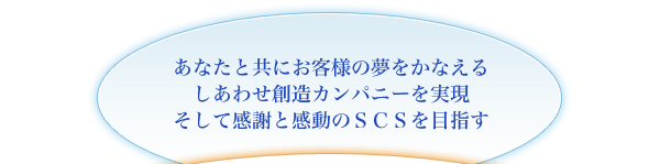 あなたと共にお客様の夢をかなえるしあわせ創造カンパニーを実現。そして感謝と感動のSCSを目指す