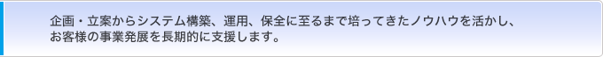 企画・立案からシステム構築、運用、保全に至るまで培ってきたノウハウを活かし、お客様の事業発展を長期的に支援します。